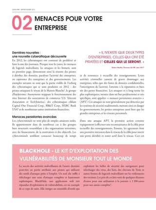 CHECK POINT - RAPPORT SÉCURITÉ 2013
02MENACES POUR VOTRE
ENTREPRISE
BLACKHOLE - LE KIT D'EXPLOITATION DES
VULNÉRABILITÉS DE MONSIEUR TOUT LE MONDE
Le succès des activités malveillantes de l'année dernière
peut-être en partie attribuée aux pirates qui utilisent
des outils d'attaque prêts à l'emploi. Un seul clic suffit à
télécharger une suite d'attaque complète et hautement
sophistiquée. BlackHole, une application web très
répandue d'exploitation de vulnérabilités, est un exemple
de ce type de suite. Elle intègre un ensemble d'outils qui
exploitent les failles de sécurité des navigateurs pour
télécharger des virus, des bots, des chevaux de Troie et
autres formes de logiciels malveillants sur les ordinateurs
des victimes. Les prix de ces kits varie de quelques dizaines
d'euros pour une utilisation à la journée à 1 300 euros
pour une année complète9
.
et de ressources à recueillir des renseignements. Leurs
activités criminelles causent de graves dommages aux
entreprises, telles que des fuites de données confidentielles,
l'interruption de l'activité, l'atteinte à la réputation et bien
sûr des pertes financières. Les attaques et à long terme les
plus sophistiquées, menées dans un but prédéterminé et très
spécifique, sont appelées « menaces persistantes avancées »
(APT). Ces attaques ne sont généralement pas détectées par
les systèmes de sécurité traditionnels, mettant ainsi en danger
les gouvernements, les petites entreprises aussi bien que les
grandes entreprises, et les réseaux personnels.
Dans une attaque APT, la première action consiste
typiquement à effectuer une reconnaissance de la cible pour
recueillir des renseignements. Ensuite, les agresseurs font
une première intrusion dans le réseau de la cible pour ouvrir
une porte dérobée et rester actif dans le réseau. Ceci est
Dernières nouvelles :
une nouvelle cyberattaque découverte
En 2012, les cyberattaques ont continué de proliférer et
faire la une des journaux. Presque tous les jours, les menaces
de logiciels malveillants, les attaques et les botnets, sont
en première page, démontrant ainsi la réussite des pirates
à dérober des données, paralyser l'activité des entreprises,
ou espionner des entreprises et des gouvernements. Les
exemples suivants ne sont que la partie visible de l'iceberg
des cyberattaques qui se sont produites en 2012 : des
pirates attaquant le réseau de la Maison Blanche6
, le groupe
d'hacktivistes Anonymous stoppant le fonctionnement des
sites Internet des associations de commerce U.S. Telecom
Association et TechAmerica7
, des cyberattaques ciblant
Capital One Financial Corp., BB&T Corp., HSBC Bank
USA8
et de nombreuses autres institutions financières.
Menaces persistantes avancées
Les cybercriminels ne sont plus de simples amateurs isolés.
Ils appartiennent dans de nombreux cas à des groupes
bien structurés ressemblant à des organisations terroristes,
avec du financement, de la motivation et des objectifs. Les
cybercriminels semblent consacrer beaucoup de temps
« IL N'EXISTE QUE DEUX TYPES
D'ENTREPRISES, CELLES QUI ONT ÉTÉ
PIRATÉES ET CELLES QUI LE SERONT. »
Robert Mueller, Directeur du FBI, mars 20125
 