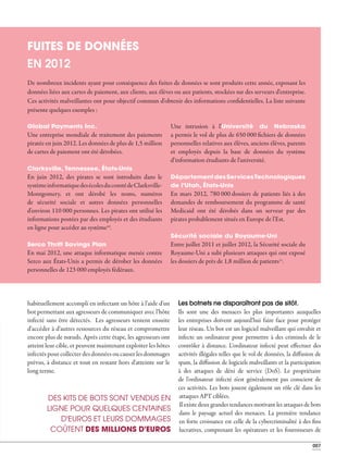 007
02 _ MENACES POUR VOTRE ENTREPRISE
Global Payments Inc.
Une entreprise mondiale de traitement des paiements
piratée en juin 2012. Les données de plus de 1,5 million
de cartes de paiement ont été dérobées.
Clarksville, Tennessee, États-Unis
En juin 2012, des pirates se sont introduits dans le
systèmeinformatiquedesécolesducomtédeClarksville-
Montgomery, et ont dérobé les noms, numéros
de sécurité sociale et autres données personnelles
d'environ 110 000 personnes. Les pirates ont utilisé les
informations postées par des employés et des étudiants
en ligne pour accéder au système10
.
Serco Thrift Savings Plan
En mai 2012, une attaque informatique menée contre
Serco aux États-Unis a permis de dérober les données
personnelles de 123 000 employés fédéraux.
Une intrusion à l'Université du Nebraska
a permis le vol de plus de 650 000 fichiers de données
personnelles relatives aux élèves, anciens élèves, parents
et employés depuis la base de données du système
d'information étudiants de l'université.
DépartementdesServicesTechnologiques
de l'Utah, États-Unis
En mars 2012, 780 000 dossiers de patients liés à des
demandes de remboursement du programme de santé
Medicaid ont été dérobés dans un serveur par des
pirates probablement situés en Europe de l'Est.
Sécurité sociale du Royaume-Uni
Entre juillet 2011 et juillet 2012, la Sécurité sociale du
Royaume-Uni a subi plusieurs attaques qui ont exposé
les dossiers de près de 1,8 million de patients11
.
FUITES DE DONNÉES
EN 2012
Les botnets ne disparaîtront pas de sitôt.
Ils sont une des menaces les plus importantes auxquelles
les entreprises doivent aujourd'hui faire face pour protéger
leur réseau. Un bot est un logiciel malveillant qui envahit et
infecte un ordinateur pour permettre à des criminels de le
contrôler à distance. L'ordinateur infecté peut effectuer des
activités illégales telles que le vol de données, la diffusion de
spam, la diffusion de logiciels malveillants et la participation
à des attaques de déni de service (DoS). Le propriétaire
de l'ordinateur infecté n'est généralement pas conscient de
ces activités. Les bots jouent également un rôle clé dans les
attaques APT ciblées.
Il existe deux grandes tendances motivant les attaques de bots
dans le paysage actuel des menaces. La première tendance
en forte croissance est celle de la cybercriminalité à des fins
lucratives, comprenant les opérateurs et les fournisseurs de
habituellement accompli en infectant un hôte à l'aide d'un
bot permettant aux agresseurs de communiquer avec l'hôte
infecté sans être détectés. Les agresseurs tentent ensuite
d'accéder à d'autres ressources du réseau et compromettre
encore plus de nœuds. Après cette étape, les agresseurs ont
atteint leur cible, et peuvent maintenant exploiter les hôtes
infectés pour collecter des données ou causer les dommages
prévus, à distance et tout en restant hors d'atteinte sur le
long terme.
DES KITS DE BOTS SONT VENDUS EN
LIGNE POUR QUELQUES CENTAINES
D'EUROS ET LEURS DOMMAGES
COÛTENT DES MILLIONS D'EUROS
De nombreux incidents ayant pour conséquence des fuites de données se sont produits cette année, exposant les
données liées aux cartes de paiement, aux clients, aux élèves ou aux patients, stockées sur des serveurs d'entreprise.
Ces activités malveillantes ont pour objectif commun d'obtenir des informations confidentielles. La liste suivante
présente quelques exemples :
 