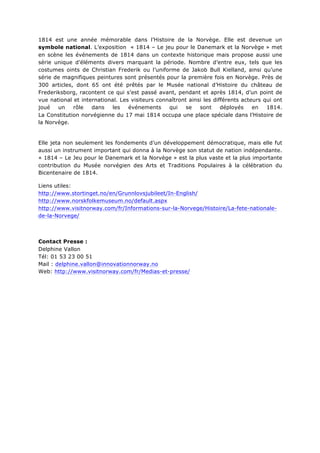 1814 est une année mémorable dans l’Histoire de la Norvège. Elle est devenue un
symbole national. L’exposition « 1814 – Le jeu pour le Danemark et la Norvège » met
en scène les événements de 1814 dans un contexte historique mais propose aussi une
série unique d’éléments divers marquant la période. Nombre d’entre eux, tels que les
costumes oints de Christian Frederik ou l’uniforme de Jakob Bull Kielland, ainsi qu’une
série de magnifiques peintures sont présentés pour la première fois en Norvège. Près de
300 articles, dont 65 ont été prêtés par le Musée national d’Histoire du château de
Frederiksborg, racontent ce qui s’est passé avant, pendant et après 1814, d’un point de
vue national et international. Les visiteurs connaîtront ainsi les différents acteurs qui ont
joué
un
rôle
dans
les
événements
qui
se
sont
déployés
en
1814.
La Constitution norvégienne du 17 mai 1814 occupa une place spéciale dans l’Histoire de
la Norvège.

Elle jeta non seulement les fondements d’un développement démocratique, mais elle fut
aussi un instrument important qui donna à la Norvège son statut de nation indépendante.
« 1814 – Le Jeu pour le Danemark et la Norvège » est la plus vaste et la plus importante
contribution du Musée norvégien des Arts et Traditions Populaires à la célébration du
Bicentenaire de 1814.
Liens utiles:
http://www.stortinget.no/en/Grunnlovsjubileet/In-English/
http://www.norskfolkemuseum.no/default.aspx
http://www.visitnorway.com/fr/Informations-sur-la-Norvege/Histoire/La-fete-nationalede-la-Norvege/

Contact Presse :
Delphine Vallon
Tél: 01 53 23 00 51
Mail : delphine.vallon@innovationnorway.no
Web: http://www.visitnorway.com/fr/Medias-et-presse/

	
  

 