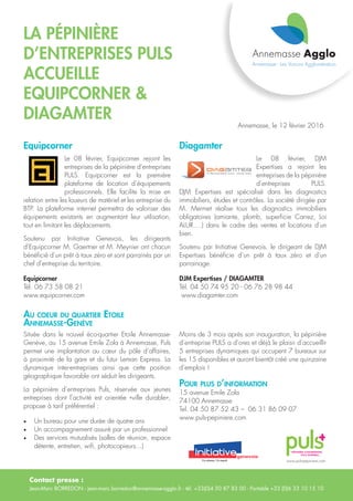 Contact presse :
Jean-Marc BORREDON - jean-marc.borredon@annemasse-agglo.fr - tél. +33(0)4 50 87 83 00 - Portable +33 (0)6 33 10 15 10
La pépinière
d’entreprises Puls
accueille
Equipcorner &
DIAGAMTER
Equipcorner Diagamter
Le 08 février, Equipcorner rejoint les
entreprises de la pépinière d’entreprises
PULS. Equipcorner est la première
plateforme de location d’équipements
professionnels. Elle facilite la mise en
relation entre les loueurs de matériel et les entreprise du
BTP. La plateforme internet permettra de valoriser des
équipements existants en augmentant leur utilisation,
tout en limitant les déplacements.
Soutenu par Initiative Genevois, les dirigeants
d’Equipcorner M. Gaertner et M. Meynier ont chacun
bénéficié d’un prêt à taux zéro et sont parrainés par un
chef d’entreprise du territoire.
Equipcorner
Tél. 06 73 58 08 21
www.equipcorner.com
Située dans le nouvel éco-quartier Etoile Annemasse-
Genève, au 15 avenue Emile Zola à Annemasse, Puls
permet une implantation au cœur du pôle d’affaires,
à proximité de la gare et du futur Leman Express. La
dynamique inter-entreprises ainsi que cette position
géographique favorable ont séduit les dirigeants.
La pépinière d’entreprises Puls, réservée aux jeunes
entreprises dont l’activité est orientée «ville durable»,
propose à tarif préférentiel :
•	 Un bureau pour une durée de quatre ans
•	 Un accompagnement assuré par un professionnel
•	 Des services mutualisés (salles de réunion, espace
détente, entretien, wifi, photocopieurs...)
Annemasse, le 12 février 2016
Le 08 février, DJM
Expertises a rejoint les
entreprises de la pépinière
d’entreprises PULS.
DJM Expertises est spécialisé dans les diagnostics
immobiliers, études et contrôles. La société dirigée par
M. Mermet réalise tous les diagnostics immobiliers
obligatoires (amiante, plomb, superficie Carrez, Loi
ALUR….) dans le cadre des ventes et locations d’un
bien.
Soutenu par Initiative Genevois, le dirigeant de DJM
Expertises bénéficie d’un prêt à taux zéro et d’un
parrainage.
DJM Expertises / DIAGAMTER
Tél. 04 50 74 95 20 - 06 76 28 98 44
www.diagamter.com
www.puls-pepiniere.com
Moins de 3 mois après son inauguration, la pépinière
d’entreprise PULS a d’ores et déjà le plaisir d’accueillir
5 entreprises dynamiques qui occupent 7 bureaux sur
les 15 disponibles et auront bientôt créé une quinzaine
d’emplois !
Pour plus d’information
15 avenue Emile Zola
74100 Annemasse
Tel. 04 50 87 52 43 – 06 31 86 09 07
www.puls-pepiniere.com
Au coeur du quartier Etoile
Annemasse-Genève
 