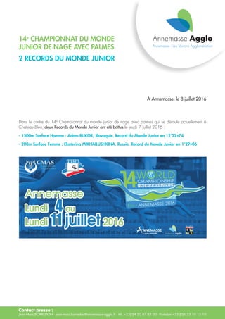 Contact presse :
Jean-Marc BORREDON - jean-marc.borredon@annemasse-agglo.fr - tél. +33(0)4 50 87 83 00 - Portable +33 (0)6 33 10 15 10
14e
championnat du monde
junior de nage avec palmes
2 records du monde junior
À Annemasse, le 8 juillet 2016
Dans le cadre du 14e
Championnat du monde junior de nage avec palmes qui se déroule actuellement à
Château Bleu, deux Records du Monde Junior ont été battus le jeudi 7 juillet 2016 :
- 1500m Surface Homme : Adam BUKOR, Slovaquie. Record du Monde Junior en 12’22»74
- 200m Surface Femme : Ekaterina MIKHAILUSHKINA, Russie. Record du Monde Junior en 1’29»06
 