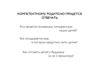 Кто является основными конкурентами
наших детей?
Как складывается мир,
в котором предстоит жить детям?
Как готовить детей к будущему
(а не к прошлому)?
КОМПЕТЕНТНОМУ РОДИТЕЛЮ ПРИДЕТСЯ
ОТВЕЧАТЬ:
 