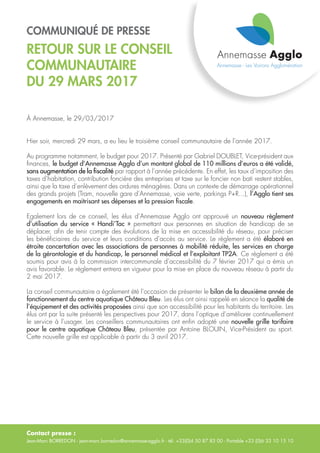 Contact presse :
Jean-Marc BORREDON - jean-marc.borredon@annemasse-agglo.fr - tél. +33(0)4 50 87 83 00 - Portable +33 (0)6 33 10 15 10
COMMUNIQUÉ DE PRESSE
RETOUR SUR LE CONSEIL
COMMUNAUTAIRE
DU 29 MARS 2017
À Annemasse, le 29/03/2017
Hier soir, mercredi 29 mars, a eu lieu le troisième conseil communautaire de l’année 2017.
Au programme notamment, le budget pour 2017. Présenté par Gabriel DOUBLET, Vice-président aux
finances, le budget d’Annemasse Agglo d’un montant global de 110 millions d’euros a été validé,
sans augmentation de la fiscalité par rapport à l’année précédente. En effet, les taux d’imposition des
taxes d’habitation, contribution foncière des entreprises et taxe sur le foncier non bati restent stables,
ainsi que la taxe d’enlèvement des ordures ménagères. Dans un contexte de démarrage opérationnel
des grands projets (Tram, nouvelle gare d’Annemasse, voie verte, parkings P+R...), l’Agglo tient ses
engagements en maitrisant ses dépenses et la pression fiscale.
Egalement lors de ce conseil, les élus d’Annemasse Agglo ont approuvé un nouveau règlement
d’utilisation du service « Handi’Tac » permettant aux personnes en situation de handicap de se
déplacer, afin de tenir compte des évolutions de la mise en accessibilité du réseau, pour préciser
les bénéficiaires du service et leurs conditions d’accès au service. Le règlement a été élaboré en
étroite concertation avec les associations de personnes à mobilité réduite, les services en charge
de la gérontologie et du handicap, le personnel médical et l’exploitant TP2A. Ce règlement a été
soumis pour avis à la commission intercommunale d’accessibilité du 7 février 2017 qui a émis un
avis favorable. Le règlement entrera en vigueur pour la mise en place du nouveau réseau à partir du
2 mai 2017.
La conseil communautaire a également été l’occasion de présenter le bilan de la deuxième année de
fonctionnement du centre aquatique Château Bleu. Les élus ont ainsi rappelé en séance la qualité de
l’équipement et des activités proposées ainsi que son accessibilité pour les habitants du territoire. Les
élus ont par la suite présenté les perspectives pour 2017, dans l’optique d’améliorer continuellement
le service à l’usager. Les conseillers communautaires ont enfin adopté une nouvelle grille tarifaire
pour le centre aquatique Château Bleu, présentée par Antoine BLOUIN, Vice-Président au sport.
Cette nouvelle grille est applicable à partir du 3 avril 2017.
 