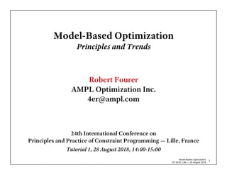 Model-Based Optimization
CP 2018, Lille — 28 August 2018
1
Model-Based Optimization
Principles and Trends
Robert Fourer
AMPL Optimization Inc.
4er@ampl.com
24th International Conference on
Principles and Practice of Constraint Programming — Lille, France
Tutorial 1, 28 August 2018, 14:00-15:00
 