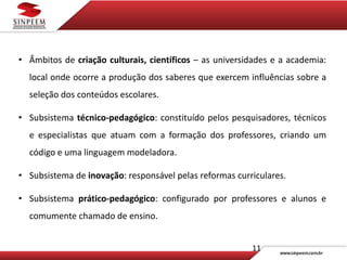 11
• Âmbitos de criação culturais, científicos – as universidades e a academia:
local onde ocorre a produção dos saberes que exercem influências sobre a
seleção dos conteúdos escolares.
• Subsistema técnico-pedagógico: constituído pelos pesquisadores, técnicos
e especialistas que atuam com a formação dos professores, criando um
código e uma linguagem modeladora.
• Subsistema de inovação: responsável pelas reformas curriculares.
• Subsistema prático-pedagógico: configurado por professores e alunos e
comumente chamado de ensino.
 