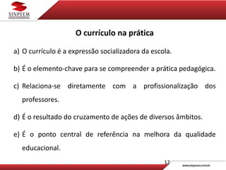 12
O currículo na prática
a) O currículo é a expressão socializadora da escola.
b) É o elemento-chave para se compreender a prática pedagógica.
c) Relaciona-se diretamente com a profissionalização dos
professores.
d) É o resultado do cruzamento de ações de diversos âmbitos.
e) É o ponto central de referência na melhora da qualidade
educacional.
 