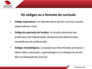 14
Os códigos ou o formato do currículo
• Código organizativo: um exemplo deste tipo de currículo é aquele
organizado por ciclos.
• Código da separação de funções: as funções educativas dos
professores são fragmentadas, desaparecendo determinadas
competências do professorado.
• Códigos metodológicos: a projeção que determinados princípios e
ideias sobre a educação, a aprendizagem e os métodos de ensino
têm na elaboração do currículo.
 