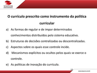 15
O currículo prescrito como instrumento da política
curricular
a) As formas de regular e de impor determinados
conhecimentos distribuídos pelo sistema educativo.
b) Estruturas de decisões centralizadas ou descentralizadas.
c) Aspectos sobre os quais esse controle incide.
d) Mecanismos explícitos ou ocultos pelos quais se exerce o
controle.
e) As políticas de inovação do currículo.
 