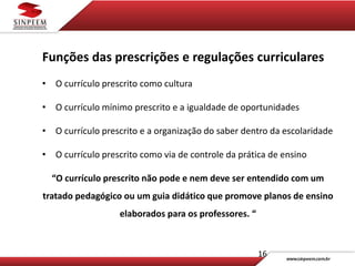 16
Funções das prescrições e regulações curriculares
• O currículo prescrito como cultura
• O currículo mínimo prescrito e a igualdade de oportunidades
• O currículo prescrito e a organização do saber dentro da escolaridade
• O currículo prescrito como via de controle da prática de ensino
“O currículo prescrito não pode e nem deve ser entendido com um
tratado pedagógico ou um guia didático que promove planos de ensino
elaborados para os professores. “
 