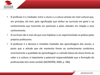 17
• O professor é o mediador entre o aluno e a cultura através do nível cultural que,
em princípio, ele tem, pela significação que atribui ao currículo em geral e ao
conhecimento que transmite em particular e pelas atitudes em relação a esse
conhecimento.
• O currículo não é mais do que uma hipótese a ser experimentada na prática pelos
próprios professores.
• O professor é o decisivo e imediato mediador das aprendizagens dos alunos, e
posto que a atitude que ele mantenha frente ao conhecimento condiciona
enormemente a qualidade da aprendizagem e a atitude básica do aluno frente ao
saber e à cultura, é importante a potencial responsabilidade que a formação do
professorado tem neste sentido (SACRISTÁN, 2000, p. 186).
 