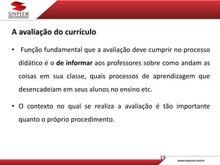 19
A avaliação do currículo
• Função fundamental que a avaliação deve cumprir no processo
didático é o de informar aos professores sobre como andam as
coisas em sua classe, quais processos de aprendizagem que
desencadeiam em seus alunos no ensino etc.
• O contexto no qual se realiza a avaliação é tão importante
quanto o próprio procedimento.
 