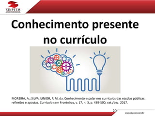 20
Conhecimento presente
no currículo
MOREIRA, A.; SILVA JUNIOR, P. M. da. Conhecimento escolar nos currículos das escolas públicas:
reflexões e apostas. Currículo sem Fronteiras, v. 17, n. 3, p. 489-500, set./dez. 2017.
 