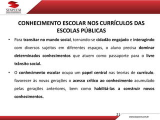 21
CONHECIMENTO ESCOLAR NOS CURRÍCULOS DAS
ESCOLAS PÚBLICAS
• Para transitar no mundo social, tornando-se cidadão engajado e interagindo
com diversos sujeitos em diferentes espaços, o aluno precisa dominar
determinados conhecimentos que atuem como passaporte para o livre
trânsito social.
• O conhecimento escolar ocupa um papel central nas teorias de currículo.
favorecer às novas gerações o acesso crítico ao conhecimento acumulado
pelas gerações anteriores, bem como habilitá-las a construir novos
conhecimentos.
 