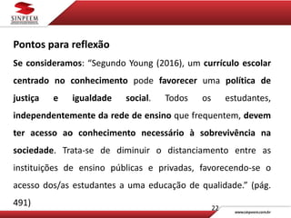 22
Pontos para reflexão
Se consideramos: “Segundo Young (2016), um currículo escolar
centrado no conhecimento pode favorecer uma política de
justiça e igualdade social. Todos os estudantes,
independentemente da rede de ensino que frequentem, devem
ter acesso ao conhecimento necessário à sobrevivência na
sociedade. Trata-se de diminuir o distanciamento entre as
instituições de ensino públicas e privadas, favorecendo-se o
acesso dos/as estudantes a uma educação de qualidade.” (pág.
491)
 