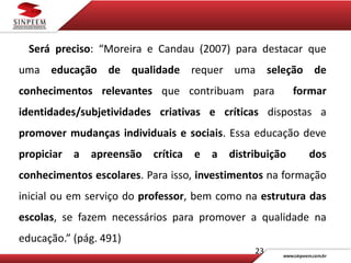 23
Será preciso: “Moreira e Candau (2007) para destacar que
uma educação de qualidade requer uma seleção de
conhecimentos relevantes que contribuam para formar
identidades/subjetividades criativas e críticas dispostas a
promover mudanças individuais e sociais. Essa educação deve
propiciar a apreensão crítica e a distribuição dos
conhecimentos escolares. Para isso, investimentos na formação
inicial ou em serviço do professor, bem como na estrutura das
escolas, se fazem necessários para promover a qualidade na
educação.” (pág. 491)
 