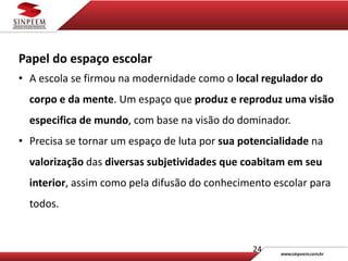 24
Papel do espaço escolar
• A escola se firmou na modernidade como o local regulador do
corpo e da mente. Um espaço que produz e reproduz uma visão
especifica de mundo, com base na visão do dominador.
• Precisa se tornar um espaço de luta por sua potencialidade na
valorização das diversas subjetividades que coabitam em seu
interior, assim como pela difusão do conhecimento escolar para
todos.
 