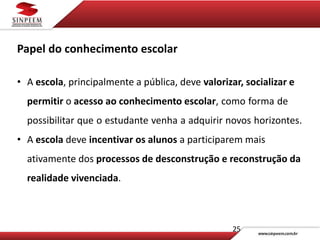 25
Papel do conhecimento escolar
• A escola, principalmente a pública, deve valorizar, socializar e
permitir o acesso ao conhecimento escolar, como forma de
possibilitar que o estudante venha a adquirir novos horizontes.
• A escola deve incentivar os alunos a participarem mais
ativamente dos processos de desconstrução e reconstrução da
realidade vivenciada.
 