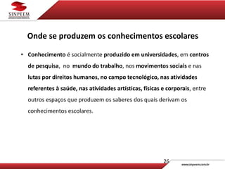 26
Onde se produzem os conhecimentos escolares
• Conhecimento é socialmente produzido em universidades, em centros
de pesquisa, no mundo do trabalho, nos movimentos sociais e nas
lutas por direitos humanos, no campo tecnológico, nas atividades
referentes à saúde, nas atividades artísticas, físicas e corporais, entre
outros espaços que produzem os saberes dos quais derivam os
conhecimentos escolares.
 
