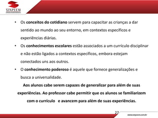 27
• Os conceitos do cotidiano servem para capacitar as crianças a dar
sentido ao mundo ao seu entorno, em contextos específicos e
experiências diárias.
• Os conhecimentos escolares estão associados a um currículo disciplinar
e não estão ligados a contextos específicos, embora estejam
conectados uns aos outros.
• O conhecimento poderoso é aquele que fornece generalizações e
busca a universalidade.
Aos alunos cabe serem capazes de generalizar para além de suas
experiências. Ao professor cabe permitir que os alunos se familiarizem
com o currículo e avancem para além de suas experiências.
 