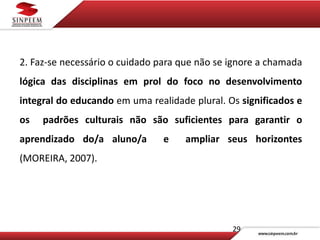 29
2. Faz-se necessário o cuidado para que não se ignore a chamada
lógica das disciplinas em prol do foco no desenvolvimento
integral do educando em uma realidade plural. Os significados e
os padrões culturais não são suficientes para garantir o
aprendizado do/a aluno/a e ampliar seus horizontes
(MOREIRA, 2007).
 