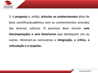 30
3. A proposta é, então, articular os conhecimentos ditos de
base científica/acadêmica com os conhecimentos oriundos
das diversas culturas. O processo deve ocorrer sem
hierarquizações e sem binarismos que destaquem uns ou
outros. Mostram-se necessárias a integração, a crítica, a
articulação e o respeito.
 