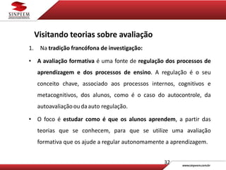 32
Visitando teorias sobre avaliação
1. Na tradição francófona de investigação:
• A avaliação formativa é uma fonte de regulação dos processos de
aprendizagem e dos processos de ensino. A regulação é o seu
conceito chave, associado aos processos internos, cognitivos e
metacognitivos, dos alunos, como é o caso do autocontrole, da
autoavaliaçãooudaauto regulação.
• O foco é estudar como é que os alunos aprendem, a partir das
teorias que se conhecem, para que se utilize uma avaliação
formativa que os ajude a regular autonomamente a aprendizagem.
 