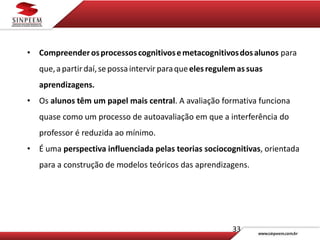 33
• Compreenderosprocessoscognitivosemetacognitivosdosalunos para
que,apartirdaí,sepossaintervir paraqueelesregulemassuas
aprendizagens.
• Os alunos têm um papel mais central. A avaliação formativa funciona
quase como um processo de autoavaliação em que a interferência do
professor é reduzida ao mínimo.
• É uma perspectiva influenciada pelas teorias sociocognitivas, orientada
para a construção de modelos teóricos das aprendizagens.
 