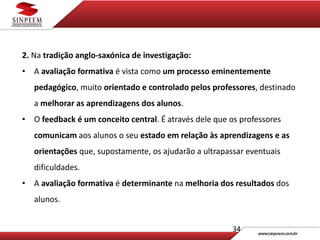 34
2. Na tradição anglo-saxónica de investigação:
• A avaliação formativa é vista como um processo eminentemente
pedagógico, muito orientado e controlado pelos professores, destinado
a melhorar as aprendizagens dos alunos.
• O feedback é um conceito central. É através dele que os professores
comunicam aos alunos o seu estado em relação às aprendizagens e as
orientações que, supostamente, os ajudarão a ultrapassar eventuais
dificuldades.
• A avaliação formativa é determinante na melhoria dos resultados dos
alunos.
 