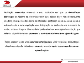 35
Avaliação alternativa refere-se a uma avaliação em que se diversificam
estratégias de recolha de informação sem que, apesar disso, nada de relevante
se altere em aspectos tais como as interações professor-aluno ou aluno-aluno, a
autoavaliação, a auto regulação ou a integração da avaliação nos processos de
ensino e aprendizagem. Mas também pode referir-se a um tipo de avaliação que
valoriza especialmente os processos e os contextos de ensino e aprendizagem.
Todas acabam tendo uma natureza behaviourista, uma vez que as dificuldades
dos alunos não são detectadas durante, mas sim após, o processo de ensino-
aprendizagem.
 