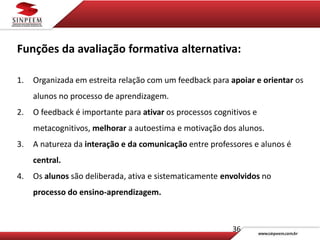 36
Funções da avaliação formativa alternativa:
1. Organizada em estreita relação com um feedback para apoiar e orientar os
alunos no processo de aprendizagem.
2. O feedback é importante para ativar os processos cognitivos e
metacognitivos, melhorar a autoestima e motivação dos alunos.
3. A natureza da interação e da comunicação entre professores e alunos é
central.
4. Os alunos são deliberada, ativa e sistematicamente envolvidos no
processo do ensino-aprendizagem.
 