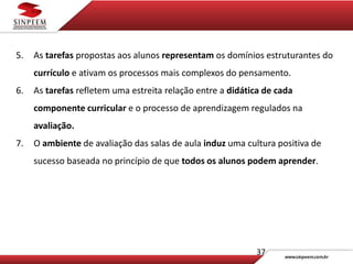 37
5. As tarefas propostas aos alunos representam os domínios estruturantes do
currículo e ativam os processos mais complexos do pensamento.
6. As tarefas refletem uma estreita relação entre a didática de cada
componente curricular e o processo de aprendizagem regulados na
avaliação.
7. O ambiente de avaliação das salas de aula induz uma cultura positiva de
sucesso baseada no princípio de que todos os alunos podem aprender.
 