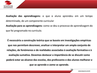 38
Avaliação das aprendizagens: o que o aluno aprendeu em um tempo
determinado, de um componente curricular
Avaliação para as aprendizagens: como se deu o processo de aprendizagem do
que foi programado no currículo.
É necessária a construção teórica que se baseie em investigações empíricas
que nos permitam descrever, analisar e interpretar um amplo conjunto de
relações, de fenómenos e de realidades associadas à avaliação formativa e à
avaliação sumativa. Devemos destacar a importância de se discutir como
poderá estar ao alcance das escolas, dos professores e dos alunos melhorar o
que se aprende e como se aprende.
 