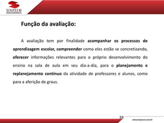 39
Função da avaliação:
A avaliação tem por finalidade acompanhar os processos de
aprendizagem escolar, compreender como eles estão se concretizando,
oferecer informações relevantes para o próprio desenvolvimento do
ensino na sala de aula em seu dia-a-dia, para o planejamento e
replanejamento contínuo da atividade de professores e alunos, como
para a aferição de graus.
 