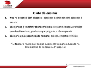 4
O ato de ensinar
1. Não há docência sem discência: aprender a aprender para aprender a
ensinar
2. Ensinar não é transferir conhecimento: professor mediador, professor
que desafia o aluno, professor que pergunta e não responde
3. Ensinar é uma especificidade humana: diálogo, empatia e vínculo
“(...)formar é muito mais do que puramente treinar o educando no
desempenho de destrezas(...)” (pág. 15)
 