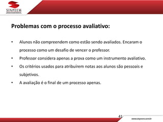 41
Problemas com o processo avaliativo:
• Alunos não compreendem como estão sendo avaliados. Encaram o
processo como um desafio de vencer o professor.
• Professor considera apenas a prova como um instrumento avaliativo.
• Os critérios usados para atribuírem notas aos alunos são pessoais e
subjetivos.
• A avaliação é o final de um processo apenas.
 