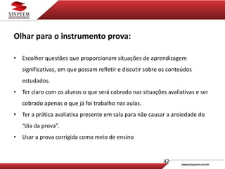42
Olhar para o instrumento prova:
• Escolher questões que proporcionam situações de aprendizagem
significativas, em que possam refletir e discutir sobre os conteúdos
estudados.
• Ter claro com os alunos o que será cobrado nas situações avaliativas e ser
cobrado apenas o que já foi trabalho nas aulas.
• Ter a prática avaliativa presente em sala para não causar a ansiedade do
“dia da prova”.
• Usar a prova corrigida como meio de ensino
 