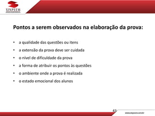 43
Pontos a serem observados na elaboração da prova:
• a qualidade das questões ou itens
• a extensão da prova deve ser cuidada
• o nível de dificuldade da prova
• a forma de atribuir os pontos às questões
• o ambiente onde a prova é realizada
• o estado emocional dos alunos
 