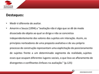 45
Destaques:
• Medir é diferente de avaliar.
• Amorim e Souza (1994) a “avaliação não é algo que se dê de modo
dissociado do objeto ao qual se dirige e não se concretiza
independentemente dos valores dos sujeitos em interação. Assim, os
princípios norteadores de uma proposta avaliativa e de seu próprio
processo de construção representam uma explicitação do posicionamento
de sujeitos frente a um determinado segmento da realidade, sujeitos
esses que ocupam diferentes lugares sociais, o que leva ao afloramento de
divergentes e conflitantes ênfases na avaliação.” (p.125)
 