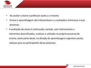 46
• Ao avaliar o aluno o professor avalia a si mesmo.
• Ensino e aprendizagem são indissociáveis e a avaliação é intrínseca a esse
processo.
• A avaliação do aluno é continuada, variada, com instrumentos e
elementos diversificados, criativos e utilizada no próprio processo de
ensino, como parte deste, na direção de aprendizagens cognitivo-sociais
valiosas para os participantes desse processo.
 