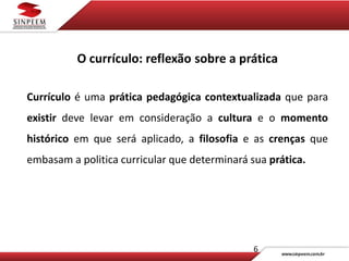 6
O currículo: reflexão sobre a prática
Currículo é uma prática pedagógica contextualizada que para
existir deve levar em consideração a cultura e o momento
histórico em que será aplicado, a filosofia e as crenças que
embasam a politica curricular que determinará sua prática.
 