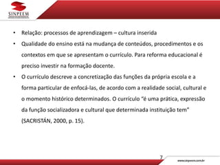 7
• Relação: processos de aprendizagem – cultura inserida
• Qualidade do ensino está na mudança de conteúdos, procedimentos e os
contextos em que se apresentam o currículo. Para reforma educacional é
preciso investir na formação docente.
• O currículo descreve a concretização das funções da própria escola e a
forma particular de enfocá-las, de acordo com a realidade social, cultural e
o momento histórico determinados. O currículo “é uma prática, expressão
da função socializadora e cultural que determinada instituição tem”
(SACRISTÁN, 2000, p. 15).
 