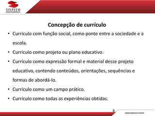 8
Concepção de currículo
• Currículo com função social, como ponte entre a sociedade e a
escola.
• Currículo como projeto ou plano educativo.
• Currículo como expressão formal e material desse projeto
educativo, contendo conteúdos, orientações, sequências e
formas de abordá-lo.
• Currículo como um campo prático.
• Currículo como todas as experiências obtidas.
 