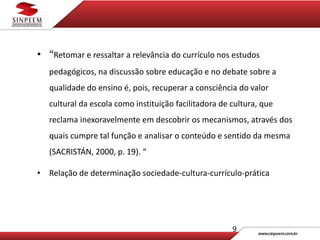 9
• “Retomar e ressaltar a relevância do currículo nos estudos
pedagógicos, na discussão sobre educação e no debate sobre a
qualidade do ensino é, pois, recuperar a consciência do valor
cultural da escola como instituição facilitadora de cultura, que
reclama inexoravelmente em descobrir os mecanismos, através dos
quais cumpre tal função e analisar o conteúdo e sentido da mesma
(SACRISTÁN, 2000, p. 19). “
• Relação de determinação sociedade-cultura-currículo-prática
 