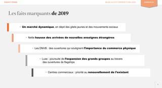 3
KNIGHT FRANK BILAN 2019 ET PERSPECTIVES 2020 COMMERCES
• Un marché dynamique, en dépit des gilets jaunes et des mouvements sociaux
• Nette hausse des arrivées de nouvelles enseignes étrangères
• Les DNVB : des ouvertures qui soulignent l’importance du commerce physique
• Luxe : poursuite de l’expansion des grands groupes au travers
des ouvertures de flagships
• Centres commerciaux : priorité au renouvellement de l’existant
Les faits marquants de 2019
 