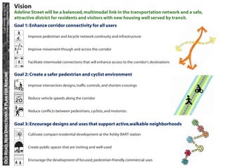 CP 218 Transportation Planning Studio
            UC Berkeley • Spring 2010
                                                   Vision
                                                   Adeline Street will be a balanced, multimodal link in the transportation network and a safe,
                                                   attractive district for residents and visitors with new housing well served by transit.
                                                   Goal 1: Enhance corridor connectivity for all users

                                                         Improve pedestrian and bicycle network continuity and infrastructure


                                                         Improve movement though and across the corridor


                                                         Facilitate intermodal connections that will enhance access to the corridor’s destinations
    OLD ROAD, NEW DIRECTIONS: A PLAN FOR ADELINE




                                                   Goal 2: Create a safer pedestrian and cyclist environment

                                                         Improve intersection designs, trafﬁc controls, and shorten crossings


                                                         Reduce vehicle speeds along the corridor


                                                         Reduce conﬂicts between pedestrians, cyclists, and motorists


                                                   Goal 3: Encourage designs and uses that support active,walkable neighborhoods

                                                         Cultivate compact residential development at the Ashby BART station


                                                         Create public spaces that are inviting and well-used


                                                         Encourage the development of focused, pedestrian-friendly commercial uses
 