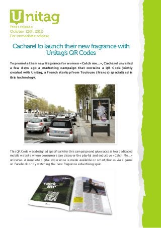 Press release
October 25th 2012
For immediate release

 Cacharel to launch their new fragrance with
              Unitag’s QR Codes
 To promote their new fragrance for women «Catch me...», Cacharel unveiled
	a few days ago a marketing campaign that contains a QR Code jointly
 created with Unitag, a French startup from Toulouse (France) specialized in
 this technology.




This QR Code was designed specifically for this campaign and gives access to a dedicated
mobile website where consumers can discover the playful and seductive «Catch Me...»
universe. A complete digital experience is made available on smartphones via a game
on Facebook or by watching the new fragrance advertising spot.
 