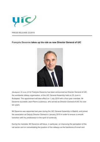 PRESS RELEASE 23/2019
François Davenne takes up his role as new Director General of UIC
(Budapest, 25 June 2019) François Davenne has been announced as Director General of UIC,
the worldwide railway organisation, at the UIC General Assembly held on 25 June in
Budapest. The appointment will take effect on 1 July 2019 with a four-year mandate. Mr
Davenne succeeds Jean-Pierre Loubinoux, who served as Director General of UIC for over
ten years.
Mr Davenne was appointed last year during the UIC General Assembly in Madrid, and joined
the assocation as Deputy Director General in January 2019 in order to ensure a smooth
transition with his predecessor in the spirit of continuity.
During his mandate, Mr Davenne will focus, in particular, on improving the perception of the
rail sector and on consolidating the position of the railways as the backbone of smart and
 
