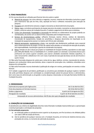 4. ITENS FINANCIÁVEIS
4.1 Os recursos deverão ser utilizados para financiar itens de custeio e capital:
    a) Material de consumo: tais como vidrarias e reagentes, insumos, materiais de informática (cartuchos e papel
          para impressoras tipo jato de tinta, CDs), aquisição de livros e softwares necessários para execução da
          pesquisa.
    b) Passagens para atendimento exclusivo a viagens necessárias ao desenvolvimento do projeto.
    c) Diárias, pagas a servidores participantes da equipe executora do projeto, necessárias ao desenvolvimento do
          projeto, conforme valores da Fundação Araucária. É vedado o pagamento de diárias para os bolsistas.
    d) Custos com alimentação, hospedagem e locomoção dos bolsistas ou colaboradores do projeto poderão ser
          reembolsados, de acordo com os valores-limites estipulados pela Fundação Araucária.
    e) Serviços de terceiros/pessoa jurídica: softwares (licenças), exames clínicos, análises de laboratório,
          manutenção de equipamentos, locação de vans/ônibus e despesas decorrentes de importação ou de
          instalação de equipamentos (prever no máximo até 15% do valor solicitado).
    f) Material permanente, equipamentos e livros, cuja aquisição seja devidamente justificada como essencial
          para o desenvolvimento do projeto. Os itens de capital serão alocados na instituição de execução do projeto,
          sob responsabilidade, manutenção e guardo do coordenador da proposta.
    g) Bolsas: limitado em até 2 (duas) por projeto na modalidade de Iniciação Científica, equivalente ao valor pago
          pelo CNPq (R$ 400,00). Para as modalidades B e C, também poderá ser solicitada 1 (uma) bolsa técnico para
          profissional com ensino superior completo, para exercer atividades envolvendo métodos específicos, no
          valor mensal de R$ 1.100,00 (hum mil e cem reais). O período de execução das bolsas será de até 24 (vinte e
          quatro meses).
4.2 Não serão financiadas despesas de custeio para: contas de luz, água, telefone, correios, manutenção de veículos,
despesas com combustível, diárias para bolsistas, obras e reparos de construções civis, mobiliário, entendidas como
despesas de contrapartida.
4.3 Não serão financiados recursos destinados à publicação de artigos em revistas, participações em eventos e visitas
técnicas.
4.4 É vedado o pagamento de pró-labore, gratificação ou consultoria para atividades de qualquer espécie e também
não serão permitidas despesas com contratação ou complementação salarial de pessoal técnico e administrativo,
bem como taxas de administração ou de gestão e outras despesas relacionadas na Instrução Normativa 01/2012 da
Fundação Araucária.



5. CRONOGRAMA
Submissão de propostas pelo SigAraucária                                                       Até 15 de Abril de 2013
Envio das propostas em formato impresso                                                        Até 18 de Abril de 2013
Análise e julgamento                                                                 A partir de 01 de Agosto de 2013
Divulgação dos resultados                                                         A partir de 30 de Setembro de 2013
              Interposição de recursos administrativos: Até 05 dias úteis após divulgação dos resultados



6. CONDIÇÕES DE ELEGIBILIDADE
O atendimento aos critérios de elegibilidade descritos nesta Chamada é condição imprescindível para a apresentação
e eventual aprovação e contratação das propostas.
6.1 Da instituição proponente:
    a) ser instituição pública ou privada de ensino superior ou de pesquisa, sem fins lucrativos e de utilidade pública
         com sede e CNPJ do estado do Paraná;
    b) não ter pendência de qualquer natureza com a Fundação Araucária, em termos de relatórios técnicos e/ou
         prestações de contas, no momento da submissão da proposta;


                                             www.FundacaoAraucaria.org.br
 