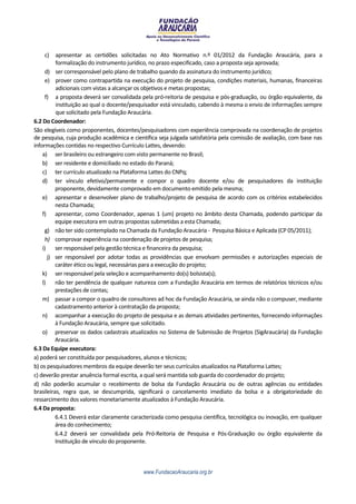 c)    apresentar as certidões solicitadas no Ato Normativo n.º 01/2012 da Fundação Araucária, para a
          formalização do instrumento jurídico, no prazo especificado, caso a proposta seja aprovada;
      d) ser corresponsável pelo plano de trabalho quando da assinatura do instrumento jurídico;
      e) prover como contrapartida na execução do projeto de pesquisa, condições materiais, humanas, financeiras
          adicionais com vistas a alcançar os objetivos e metas propostas;
      f) a proposta deverá ser convalidada pela pró-reitoria de pesquisa e pós-graduação, ou órgão equivalente, da
          instituição ao qual o docente/pesquisador está vinculado, cabendo à mesma o envio de informações sempre
          que solicitado pela Fundação Araucária.
6.2 Do Coordenador:
São elegíveis como proponentes, docentes/pesquisadores com experiência comprovada na coordenação de projetos
de pesquisa, cuja produção acadêmica e científica seja julgada satisfatória pela comissão de avaliação, com base nas
informações contidas no respectivo Currículo Lattes, devendo:
    a) ser brasileiro ou estrangeiro com visto permanente no Brasil;
    b) ser residente e domiciliado no estado do Paraná;
    c) ter currículo atualizado na Plataforma Lattes do CNPq;
    d) ter vínculo efetivo/permanente e compor o quadro docente e/ou de pesquisadores da instituição
          proponente, devidamente comprovado em documento emitido pela mesma;
    e) apresentar e desenvolver plano de trabalho/projeto de pesquisa de acordo com os critérios estabelecidos
          nesta Chamada;
    f) apresentar, como Coordenador, apenas 1 (um) projeto no âmbito desta Chamada, podendo participar da
          equipe executora em outras propostas submetidas a esta Chamada;
      g) não ter sido contemplado na Chamada da Fundação Araucária - Pesquisa Básica e Aplicada (CP 05/2011);
      h) comprovar experiência na coordenação de projetos de pesquisa;
    i)    ser responsável pela gestão técnica e financeira da pesquisa;
       j) ser responsável por adotar todas as providências que envolvam permissões e autorizações especiais de
          caráter ético ou legal, necessárias para a execução do projeto;
    k) ser responsável pela seleção e acompanhamento do(s) bolsista(s);
    l)    não ter pendência de qualquer natureza com a Fundação Araucária em termos de relatórios técnicos e/ou
          prestações de contas;
    m) passar a compor o quadro de consultores ad hoc da Fundação Araucária, se ainda não o compuser, mediante
          cadastramento anterior à contratação da proposta;
    n) acompanhar a execução do projeto de pesquisa e as demais atividades pertinentes, fornecendo informações
          à Fundação Araucária, sempre que solicitado.
    o) preservar os dados cadastrais atualizados no Sistema de Submissão de Projetos (SigAraucária) da Fundação
          Araucária.
6.3 Da Equipe executora:
a) poderá ser constituída por pesquisadores, alunos e técnicos;
b) os pesquisadores membros da equipe deverão ter seus currículos atualizados na Plataforma Lattes;
c) deverão prestar anuência formal escrita, a qual será mantida sob guarda do coordenador do projeto;
d) não poderão acumular o recebimento de bolsa da Fundação Araucária ou de outras agências ou entidades
brasileiras, regra que, se descumprida, significará o cancelamento imediato da bolsa e a obrigatoriedade do
ressarcimento dos valores monetariamente atualizados à Fundação Araucária.
6.4 Da proposta:
          6.4.1 Deverá estar claramente caracterizada como pesquisa científica, tecnológica ou inovação, em qualquer
          área do conhecimento;
          6.4.2 deverá ser convalidada pela Pró-Reitoria de Pesquisa e Pós-Graduação ou órgão equivalente da
          Instituição de vínculo do proponente.



                                            www.FundacaoAraucaria.org.br
 