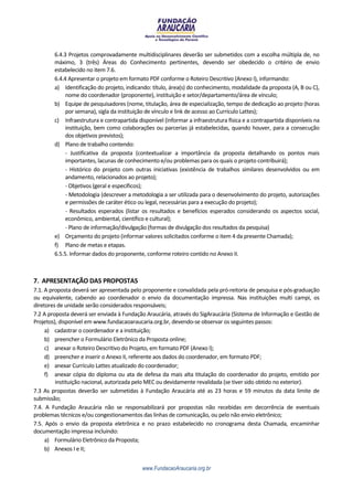 6.4.3 Projetos comprovadamente multidisciplinares deverão ser submetidos com a escolha múltipla de, no
        máximo, 3 (três) Áreas do Conhecimento pertinentes, devendo ser obedecido o critério de envio
        estabelecido no item 7.6.
        6.4.4 Apresentar o projeto em formato PDF conforme o Roteiro Descritivo (Anexo I), informando:
        a) Identificação do projeto, indicando: título, área(s) do conhecimento, modalidade da proposta (A, B ou C),
             nome do coordenador (proponente), instituição e setor/departamento/área de vínculo;
        b) Equipe de pesquisadores (nome, titulação, área de especialização, tempo de dedicação ao projeto (horas
             por semana), sigla da instituição de vínculo e link de acesso ao Currículo Lattes);
        c) Infraestrutura e contrapartida disponível (informar a infraestrutura física e a contrapartida disponíveis na
             instituição, bem como colaborações ou parcerias já estabelecidas, quando houver, para a consecução
             dos objetivos previstos);
        d) Plano de trabalho contendo:
             - Justificativa da proposta (contextualizar a importância da proposta detalhando os pontos mais
             importantes, lacunas de conhecimento e/ou problemas para os quais o projeto contribuirá);
             - Histórico do projeto com outras iniciativas (existência de trabalhos similares desenvolvidos ou em
             andamento, relacionados ao projeto);
             - Objetivos (geral e específicos);
             - Metodologia (descrever a metodologia a ser utilizada para o desenvolvimento do projeto, autorizações
             e permissões de caráter ético ou legal, necessárias para a execução do projeto);
             - Resultados esperados (listar os resultados e benefícios esperados considerando os aspectos social,
             econômico, ambiental, científico e cultural);
             - Plano de informação/divulgação (formas de divulgação dos resultados da pesquisa)
        e) Orçamento do projeto (informar valores solicitados conforme o item 4 da presente Chamada);
        f) Plano de metas e etapas.
        6.5.5. Informar dados do proponente, conforme roteiro contido no Anexo II.



7. APRESENTAÇÃO DAS PROPOSTAS
7.1. A proposta deverá ser apresentada pelo proponente e convalidada pela pró-reitoria de pesquisa e pós-graduação
ou equivalente, cabendo ao coordenador o envio da documentação impressa. Nas instituições multi campi, os
diretores de unidade serão considerados responsáveis;
7.2 A proposta deverá ser enviada à Fundação Araucária, através do SigAraucária (Sistema de Informação e Gestão de
Projetos), disponível em www.fundacaoaraucaria.org.br, devendo-se observar os seguintes passos:
     a) cadastrar o coordenador e a instituição;
     b) preencher o Formulário Eletrônico da Proposta online;
     c) anexar o Roteiro Descritivo do Projeto, em formato PDF (Anexo I);
     d) preencher e inserir o Anexo II, referente aos dados do coordenador, em formato PDF;
     e) anexar Currículo Lattes atualizado do coordenador;
     f) anexar cópia do diploma ou ata de defesa da mais alta titulação do coordenador do projeto, emitido por
         instituição nacional, autorizada pelo MEC ou devidamente revalidada (se tiver sido obtido no exterior).
7.3 As propostas deverão ser submetidas à Fundação Araucária até as 23 horas e 59 minutos da data limite de
submissão;
7.4. A Fundação Araucária não se responsabilizará por propostas não recebidas em decorrência de eventuais
problemas técnicos e/ou congestionamentos das linhas de comunicação, ou pelo não envio eletrônico;
7.5. Após o envio da proposta eletrônica e no prazo estabelecido no cronograma desta Chamada, encaminhar
documentação impressa incluindo:
     a) Formulário Eletrônico da Proposta;
     b) Anexos I e II;


                                            www.FundacaoAraucaria.org.br
 